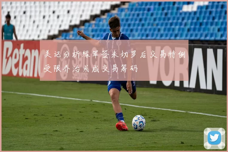 美记分析绿军签米切罗后交易特例受限乔治或成交易筹码