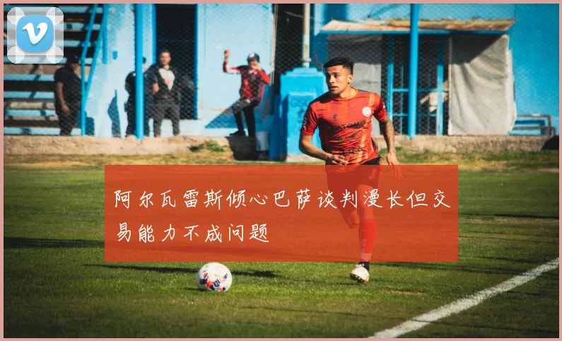 阿尔瓦雷斯倾心巴萨谈判漫长但交易能力不成问题
